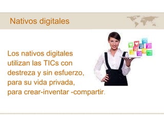 Nativos digitales
Los nativos digitales
utilizan las TICs con
destreza y sin esfuerzo,
para su vida privada,
para crear-inventar -compartir.
 