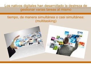Los nativos digitales han desarrollado la destreza de
gestionar varias tareas al mismo
tiempo, de manera simultánea o casi simultánea:
(multitasking)
 
