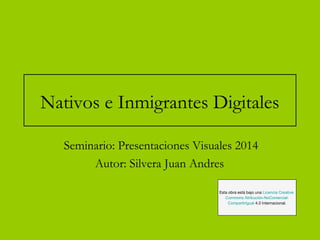 Nativos e Inmigrantes Digitales 
Seminario: Presentaciones Visuales 2014 
Autor: Silvera Juan Andres 
Esta obra está bajo una Licencia Creative 
Commons Atribución-NoComercial- 
CompartirIgual 4.0 Internacional. 
 