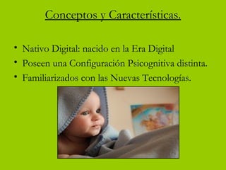 Conceptos y Características.
• Nativo Digital: nacido en la Era Digital
• Poseen una Configuración Psicognitiva distinta.
• Familiarizados con las Nuevas Tecnologías.