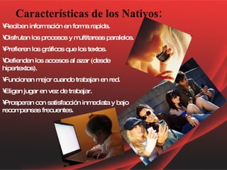 Características de los Nativos: Reciben información en forma rapida. Disfrutan los procesos y multitareas paralelos. Prefieren los gráficos que los textos. Defienden los accesos al azar (desde hipertextos). Funcionan mejor cuando trabajan en red. Eligen jugar en vez de trabajar. Prosperan con satisfacción inmediata y bajo recompensas frecuentes.   