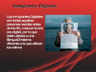 Inmigrantes Digitales Los Inmigrantes Digitales son todas aquellas personas nacidas antes de los 90, o sea en la era pre-digital, por lo que están atados a una “lengua” materna diferente a la que utilizan los nativos  