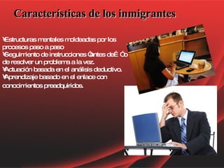 Características de los inmigrantes Estructuras mentales moldeadas por los procesos paso a paso Seguimiento de instrucciones “antes de…” o de resolver un problema a la vez.  Actuación basada en el análisis deductivo. Aprendizaje basado en el enlace con conocimientos preadquiridos.   