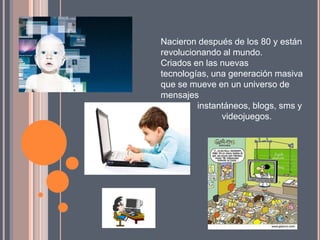Nacieron después de los 80 y están
revolucionando al mundo.
Criados en las nuevas
tecnologías, una generación masiva
que se mueve en un universo de
mensajes
         instantáneos, blogs, sms y
               videojuegos.
 