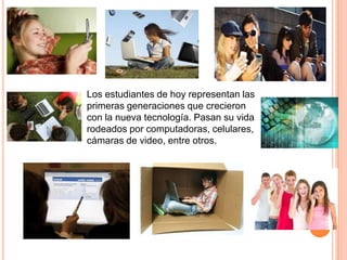 Los estudiantes de hoy representan las
primeras generaciones que crecieron
con la nueva tecnología. Pasan su vida
rodeados por computadoras, celulares,
cámaras de video, entre otros.
 