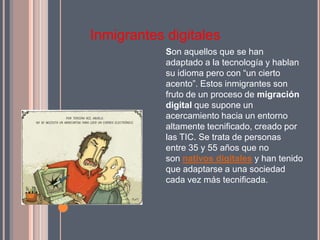 Inmigrantes digitales
            Son aquellos que se han
            adaptado a la tecnología y hablan
            su idioma pero con “un cierto
            acento”. Estos inmigrantes son
            fruto de un proceso de migración
            digital que supone un
            acercamiento hacia un entorno
            altamente tecnificado, creado por
            las TIC. Se trata de personas
            entre 35 y 55 años que no
            son nativos digitales y han tenido
            que adaptarse a una sociedad
            cada vez más tecnificada.
 