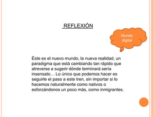 REFLEXIÓN
                                              Mundo
                                              digital



Éste es el nuevo mundo, la nueva realidad, un
paradigma que está cambiando tan rápido que
atreverse a sugerir dónde terminará sería
insensato… Lo único que podemos hacer es
seguirle el paso a este tren, sin importar si lo
hacemos naturalmente como nativos o
esforzándonos un poco más, como inmigrantes.
 