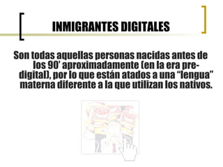 INMIGRANTES DIGITALES Son todas aquellas personas nacidas antes de los 90’ aproximadamente (en la era pre-digital), por lo que están atados a una “lengua” materna diferente a la que utilizan los nativos. 