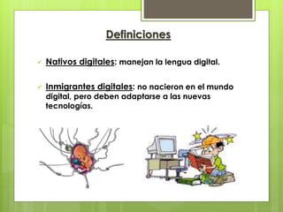 Definiciones
Nativos digitales: manejan la lengua digital.
Inmigrantes digitales: no nacieron en el mundo
digital, pero deben adaptarse a las nuevas
tecnologías.