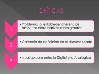 1
•Problemas al establecer diferencias
absolutas entre Nativos e Inmigrantes.
2
•Carencia de definición en el discurso usado
3
•Irreal quiebre entre lo Digital y lo Analógico
 