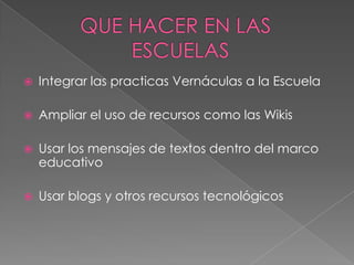  Integrar las practicas Vernáculas a la Escuela
 Ampliar el uso de recursos como las Wikis
 Usar los mensajes de textos dentro del marco
educativo
 Usar blogs y otros recursos tecnológicos
 