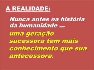 A REALIDADE:Nunca antes na história da humanidade ... uma geração sucessora tem mais conhecimento que sua antecessora.