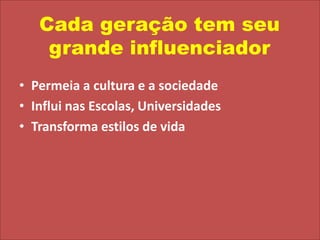 Cada geração tem seu grande influenciadorPermeia a cultura e a sociedadeInflui nas Escolas, UniversidadesTransforma estilos de vida