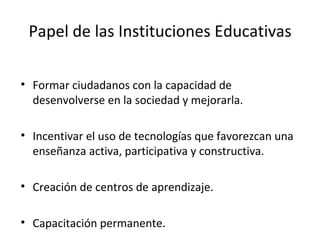 Papel de las Instituciones Educativas Formar ciudadanos con la capacidad de desenvolverse en la sociedad y mejorarla. Incentivar el uso de tecnologías que favorezcan una enseñanza activa, participativa y constructiva. Creación de centros de aprendizaje. Capacitación permanente. 