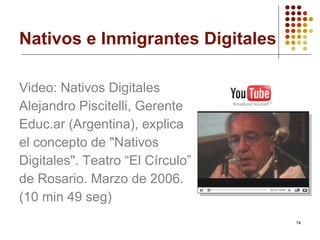Nativos e Inmigrantes Digitales Video:  Nativos   Digitales Alejandro  Piscitelli , Gerente Educ.ar  (Argentina), explica el concepto de "Nativos Digitales". Teatro “El Círculo” de Rosario. Marzo de 2006. (10  min  49  seg ) 