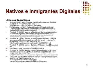 Nativos e Inmigrantes Digitales Artículos Consultados Nobosti (2008). Marc Prensky: Nativos e Inmigrantes digitales. [Artículo en línea] Disponible en:  http://www.nobosti.com/spip.php?article44 Peña-López, I. (2007). Nativos Digitales. [ Artículo en línea] Disponible en:  http://blogs.creamoselfuturo.com/educacion-y-cultura/2007/06/08/nativos-digitales/ Piscitelli, A. (2005). Nuevos alfabetismos: Inmigrantes digitales vs. Nativos digitales. [Artículo en línea] Disponible en:  http:// portal.educ.ar /debates/ educacionytic /nuevos- alfabetismos /inmigrantes-digitales- vs -nativos- digitales.php Piscitelli, A. (2006). Nativos es Inmigrantes Digitales: ¿Brecha generacional, brecha cognitiva, o las dos juntas y más aún?. [Revista en línea] 11 (28). Disponible en: http://redalyc.uaemex.mx/redalyc/pdf/140/14002809.pdf Piscitelli, A. (2006). Nativos Digitales. [Video en línea] Disponible en:  http://es.youtube.com/watch?v=M9JV2cDIsUI Tortolini, A. (2007). Nativos e inmigrantes digitales, o de cómo aparentar profundidad. [Artículo en línea] Disponible en:  http:// kybernetes.wordpress.com /2007/05/31/nativos-e-inmigrantes-digitales-o-de-como-aparentar-profundidad/ Villota, O. (2005). Marc Prensky: Nativos e Inmigrantes digitales. [Artículo en línea] Disponible en:  www.omarvillota.net/cms/index.php?name=Sections&req=viewarticle&artid=7&page=1 