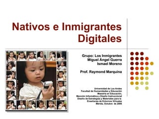 Nativos e Inmigrantes Digitales Grupo: Los Inmigrantes Miguel Ángel Guerra Ismael Moreno Prof. Raymond Marquina Universidad de Los Andes Facultad de Humanidades y Educación Maestría en Educación, Mención Informática y Diseño Instruccional Diseño de Estrategias y Materiales para la  Enseñanza de Entornos Virtuales Mérida, Octubre  de 2008 