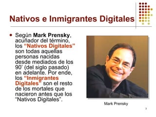 Nativos e Inmigrantes Digitales Según  Mark Prensky , acuñador del término, los  “Nativos Digitales”  son todas aquellas personas nacidas desde mediados de los 90’ (del siglo pasado) en adelante. Por ende, los  “Inmigrantes Digitales”  son el resto de los mortales que nacieron antes que los “Nativos Digitales”.   Mark Prensky 