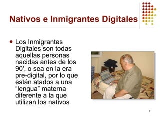 Nativos e Inmigrantes Digitales Los Inmigrantes Digitales son todas aquellas personas nacidas antes de los 90', o sea en la era pre-digital, por lo que están atados a una “lengua” materna diferente a la que utilizan los nativos   