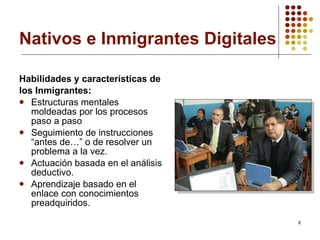 Nativos e Inmigrantes Digitales Habilidades y características de los Inmigrantes: Estructuras mentales moldeadas por los procesos paso a paso Seguimiento de instrucciones “antes de…” o de resolver un problema a la vez. Actuación basada en el análisis deductivo. Aprendizaje basado en el enlace con conocimientos preadquiridos. 