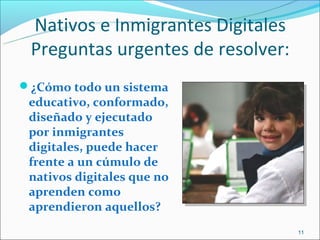 Nativos e Inmigrantes Digitales
 Preguntas urgentes de resolver:
¿Cómo todo un sistema
 educativo, conformado,
 diseñado y ejecutado
 por inmigrantes
 digitales, puede hacer
 frente a un cúmulo de
 nativos digitales que no
 aprenden como
 aprendieron aquellos?
                                   11
 