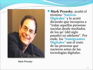 Mark Prensky, acuñó el
                término “Nativos
                Digitales” y lo acotó
                diciendo que incorpora a
                “todas aquellas personas
                nacidas desde mediados
                de los 90’ (del siglo
                pasado) en adelante”. Por
                ende, los “Inmigrantes
                Digitales” son el resto
                de las personas que
                nacieron antes de las
                tecnologías digitales.

Mark Prensky

                                            3
 