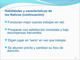 Habilidades y características de
los Nativos (continuación):

Funcionan mejor cuando trabajan en red.

Prosperan con satisfacción inmediata y bajo
 recompensas frecuentes.

Eligen jugar en “serio” en vez que trabajar.

Se aburren pronto y cambian su foco de
 atención.

                                                6
 