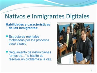 Nativos e Inmigrantes Digitales
Habilidades y características
 de los Inmigrantes:

Estructuras mentales
 moldeadas por los procesos
 paso a paso

Seguimiento de instrucciones
 “antes de…” o hábito de
 resolver un problema a la vez.


                                  7
 