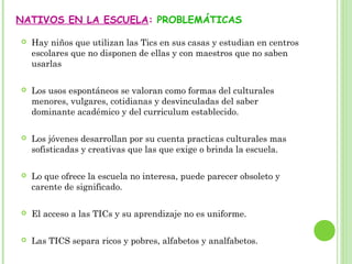 NATIVOS EN LA ESCUELA: PROBLEMÁTICAS
 Hay niños que utilizan las Tics en sus casas y estudian en centros
escolares que no disponen de ellas y con maestros que no saben
usarlas
 Los usos espontáneos se valoran como formas del culturales
menores, vulgares, cotidianas y desvinculadas del saber
dominante académico y del curriculum establecido.
 Los jóvenes desarrollan por su cuenta practicas culturales mas
sofisticadas y creativas que las que exige o brinda la escuela.
 Lo que ofrece la escuela no interesa, puede parecer obsoleto y
carente de significado.
 El acceso a las TICs y su aprendizaje no es uniforme.
 Las TICS separa ricos y pobres, alfabetos y analfabetos.
 