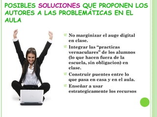 POSIBLES SOLUCIONES QUE PROPONEN LOS
AUTORES A LAS PROBLEMÁTICAS EN EL
AULA
 No marginizar el auge digital
en clase.
 Integrar las “practicas
vernaculares” de los alumnos
(lo que hacen fuera de la
escuela, sin obligacion) en
clase.
 Construir puentes entre lo
que pasa en casa y en el aula.
 Enseñar a usar
estrategicamente los recursos
 