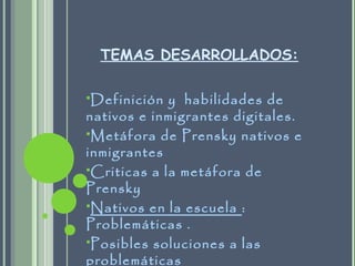 TEMAS DESARROLLADOS:
Definición y habilidades de
nativos e inmigrantes digitales.
Metáfora de Prensky nativos e
inmigrantes
Criticas a la metáfora de
Prensky
Nativos en la escuela :
Problemáticas .
Posibles soluciones a las
problemáticas
 