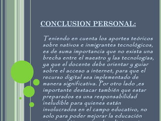 CONCLUSION PERSONAL:
Teniendo en cuenta los aportes teóricos
sobre nativos e inmigrantes tecnológicos,
es de suma importancia que no exista una
brecha entre el maestro y las tecnologías,
ya que el docente debe orientar y guiar
sobre el acceso a internet, para que el
recurso digital sea implementado de
manera significativa. Por otro lado ,es
importante destacar también que estar
preparados es una responsabilidad
ineludible para quienes están
involucrados en el campo educativo, no
solo para poder mejorar la educación
 