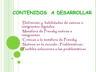 CONTENIDOS A DESARROLLAR
Definición y habilidades de nativos e
inmigrantes digitales.
Metáfora de Prensky nativos e
inmigrantes
Criticas a la metáfora de Prensky
Nativos en la escuela : Problemáticas .
Posibles soluciones a las problemáticas
 