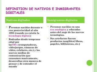 DEFINITION DE NATIVOS E INMIGRANTES
DIGITALES
 Personas nacidas durante o
con posterioridad al año
1993 (cuando ya existía la
tecnología digital.)
 Rodeadas desde temprana
edad por
lasTICs (computadoras,
videojuegos, cámaras de
video, celulares, etc.) y los
nuevos medios de
comunicación que
consumen masivamente,
desarrollan otra manera de
pensar y de entender el
mundo
 Personas nacidas en una
era analógica y educadas
antes del auge de las nuevas
tecnologías.
 Sus artefactos fueron
productos tangibles( libros,
papeles, bibliotecas, etc.)
Nativos digitales Inmigrantes digitales
 