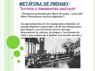 METÁFORA DE PRENSKY:
“NATIVOS E INMIGRANTES DIGITALES”
Términos acuñados por Marc Prensky , autor del
libro “Enseñanza nativos digitales”.
La aproximación de los inmigrantes digitales al
mundo digital es parecida a la de los inmigrantes
que llegan a un territorio nuevo, del que
desconocen la cultura, la lengua y las formas de
vida y que empiezan a hablar con mucho acento y
con interferencias lingüísticas.
 