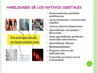 HABILIDADES DE LOS NATIVOS DIGITALES
 Procesamiento paralelo:
multitareas
 procesamiento e interacción
rápidos
 Acceso abierto: hipertexto.
 Aprendizaje con juego y
diversión.
 Auto aprendizaje mediante
tutoriales interactivo.
 Aprendizaje ubicuo
 Multimodalidad.
 Paquetes breves de
información
 Conexión en línea con la
comunidad.
 