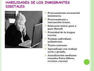 HABILIDADES DE LOS INMIGRANTES
DIGITALES
 Procesamiento secuencial:
monotarea.
 Procesamiento e
interacción lentos.
 Itinerario único: paso a
paso (lineal)
 Prioridad de la lengua
escrita.
 Trabajo individual,
asilamiento.
 Textos extensos
 Aprendizaje con trabajo
serio y pesado.
 Actualización mediante
consulta física (libros,
revistas ,cursos)
 
