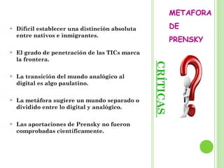 CRÍTICAS
METAFORA
DE
PRENSKY
 Difícil establecer una distinción absoluta
entre nativos e inmigrantes.
 El grado de penetración de las TICs marca
la frontera.
 La transición del mundo analógico al
digital es algo paulatino.
 La metáfora sugiere un mundo separado o
dividido entre lo digital y analógico.
 Las aportaciones de Prensky no fueron
comprobadas científicamente.
 