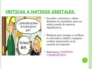 CRITICAS A NATIVOS DIGITALES
 Acceden a internet y saben
dominar su mecánica, pero no
saben usarla de manera
significativa.
 Dedican poco tiempo a verificar
lo relevante y fiable ( tampoco
reciben instrucción en la
escuela al respecto)
 Solo hacen “ZAPPING
CIBERNÉTICO”
 