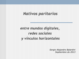 Nativos paritarios
entre mundos digitales,
redes sociales
y vínculos horizontales
Sergio Alejandro Balardini
Septiembre de 2013
 