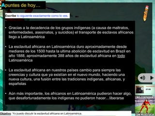 Apuntes de hoy… 
Escribe lo siguiente exactamente como lo ves. 
• Gracias a la decadencia de los grupos indígenas (a causa de maltratos, 
enfermedades, asesinatos, y suicidios) el transporte de esclavos africanos 
llego a Latinoamérica 
• La esclavitud africana en Latinoamérica duro aproximadamente desde 
mediares de los 1500 hasta la ultima abolición de esclavitud en Brazil en 
año 1888, aproximadamente 388 años de esclavitud africana en todo 
Latinoamérica 
• La esclavitud africana en nuestros países cambio para siempre las 
creencias y cultura que ya existían en el nuevo mundo, haciendo una 
nueva cultura, una fusión entre las tradiciones indígenas, africanas, y 
españolas 
• Aún más importante, los africanos en Latinoamérica pudieron hacer algo, 
que desafortunadamente los indígenas no pudieron hacer…liberarse 
Objetivo: Yo puedo discutir la esclavitud africana en Latinoamérica. 
 