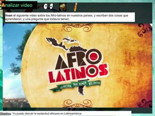 Analizar video 
Vean el siguiente video sobre los Afro-latinos en nuestros países, y escriban dos cosas que 
aprendieron, y una pregunta que todavía tienen. 
Objetivo: Yo puedo discutir la esclavitud africana en Latinoamérica. 
 
