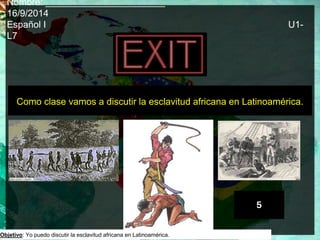Nombre: _______________________ 
16/9/2014 
Español I U1- 
L7 
Como clase vamos a discutir la esclavitud africana en Latinoamérica. 
Objetivo: Yo puedo discutir la esclavitud africana en Latinoamérica. 
