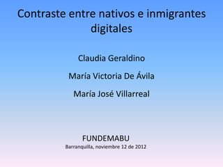 Contraste entre nativos e inmigrantes
              digitales

              Claudia Geraldino
          María Victoria De Ávila
            María José Villarreal



                FUNDEMABU
         Barranquilla, noviembre 12 de 2012
 