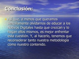 Conclusión: Así que, a menos que queramos sencillamente olvidarnos de educar a los Nativos Digitales hasta que crezcan y lo hagan ellos mismos, es mejor enfrentar esta cuestión. Y, al hacerlo, tenemos que reconsiderar tanto nuestra metodología como nuestro contenido. 