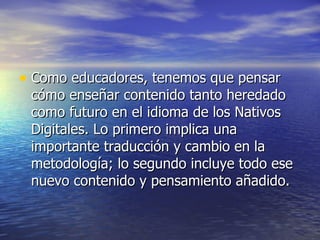 Como educadores, tenemos que pensar cómo enseñar contenido tanto heredado como futuro en el idioma de los Nativos Digitales. Lo primero implica una importante traducción y cambio en la metodología; lo segundo incluye todo ese nuevo contenido y pensamiento añadido. 