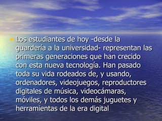Los estudiantes de hoy -desde la guardería a la universidad- representan las primeras generaciones que han crecido con esta nueva tecnología. Han pasado toda su vida rodeados de, y usando, ordenadores, videojuegos, reproductores digitales de música, videocámaras, móviles, y todos los demás juguetes y herramientas de la era digital 