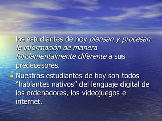 los estudiantes de hoy  piensan y procesan la información de manera fundamentalmente diferente  a sus predecesores. Nuestros estudiantes de hoy son todos “hablantes nativos” del lenguaje digital de los ordenadores, los videojuegos e internet. 