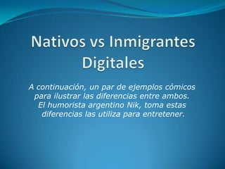 Nativos vs InmigrantesDigitales A continuación, un par de ejemplos cómicos  para ilustrar las diferencias entre ambos.  El humorista argentino Nik, toma estas  diferencias las utiliza para entretener. 