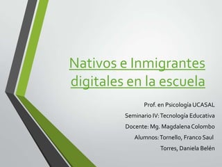 Nativos e Inmigrantes
digitales en la escuela
Prof. en Psicología UCASAL

Seminario IV: Tecnología Educativa
Docente: Mg. Magdalena Colombo
Alumnos: Tornello, Franco Saul
Torres, Daniela Belén

 